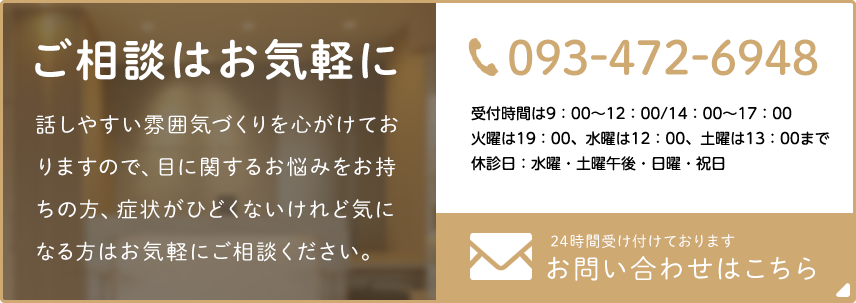 ご相談はお気軽に 話しやすい雰囲気づくりを心がけておりますので、目に関するお悩みをお持ちの方、症状がひどくないけど気になる方はお気軽にご相談ください。093-472-6948 診療時間 9:00～12:30/14:00～17:30  火曜日は19：30 土曜は13:30まで 休診日：水曜・土曜午後 24時間受け付けております お問い合わせはこちら