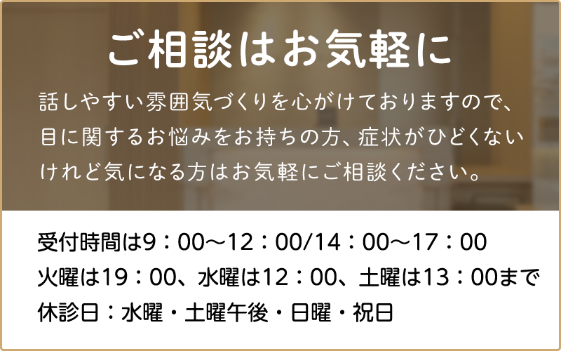 ご相談はお気軽に 話しやすい雰囲気づくりを心がけておりますので、目に関するお悩みをお持ちの方、症状がひどくないけど気になる方はお気軽にご相談ください。診療時間 9:00～12:30/14:00～17:30  火曜日は19：30 土曜は13:30まで 休診日：水曜・土曜午後